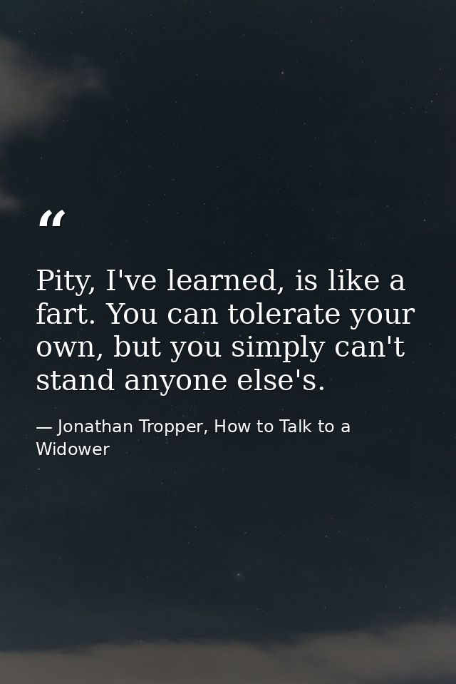 Pity, I've learned, is like a fart. You can tolerate your own, but you simply can't stand anyone else's. — Jonathan Tropper, How to Talk to a Widower