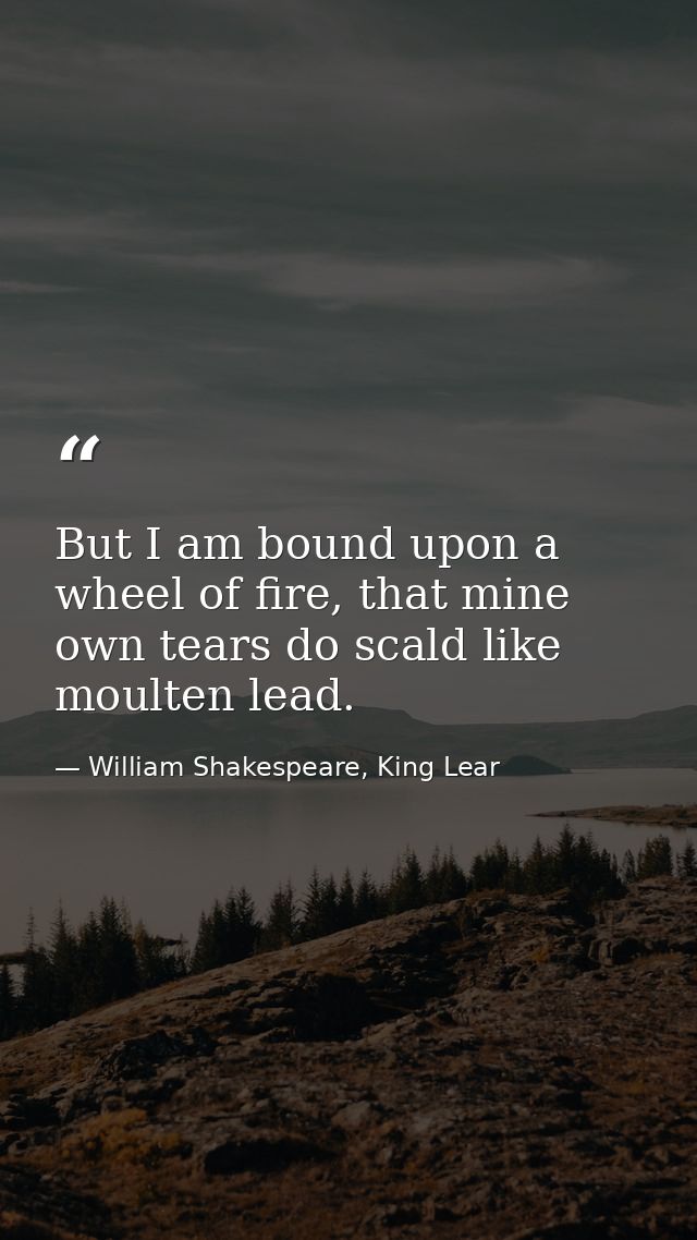 But I am bound upon a wheel of fire, that mine own tears do scald like moulten lead. — William Shakespeare, King Lear