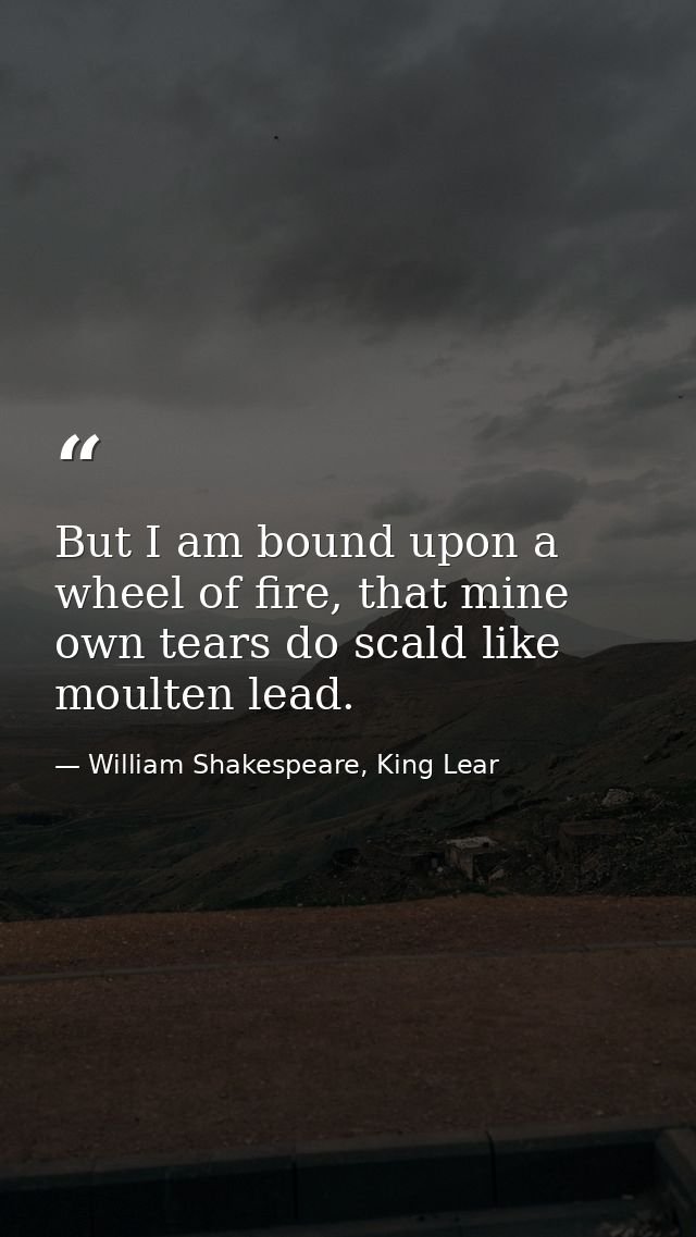 But I am bound upon a wheel of fire, that mine own tears do scald like moulten lead. — William Shakespeare, King Lear