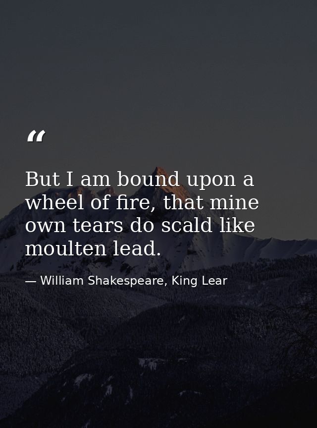But I am bound upon a wheel of fire, that mine own tears do scald like moulten lead. — William Shakespeare, King Lear