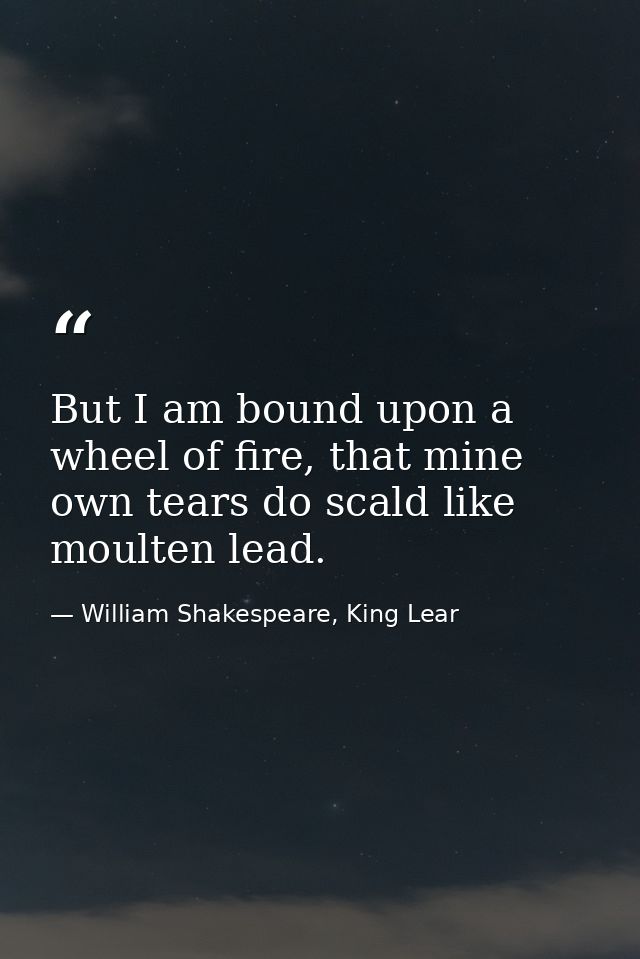 But I am bound upon a wheel of fire, that mine own tears do scald like moulten lead. — William Shakespeare, King Lear