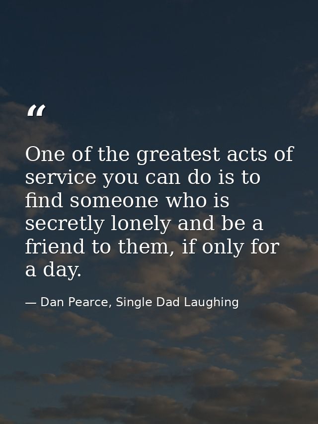 One of the greatest acts of service you can do is to find someone who is secretly lonely and be a friend to them, if onl — Dan Pearce, Single Dad Laughing