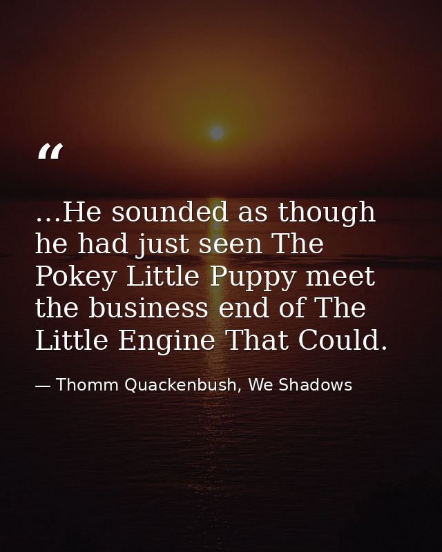 …He sounded as though he had just seen The Pokey Little Puppy meet the business end of The Little Engine That Could. — Thomm Quackenbush, We Shadows