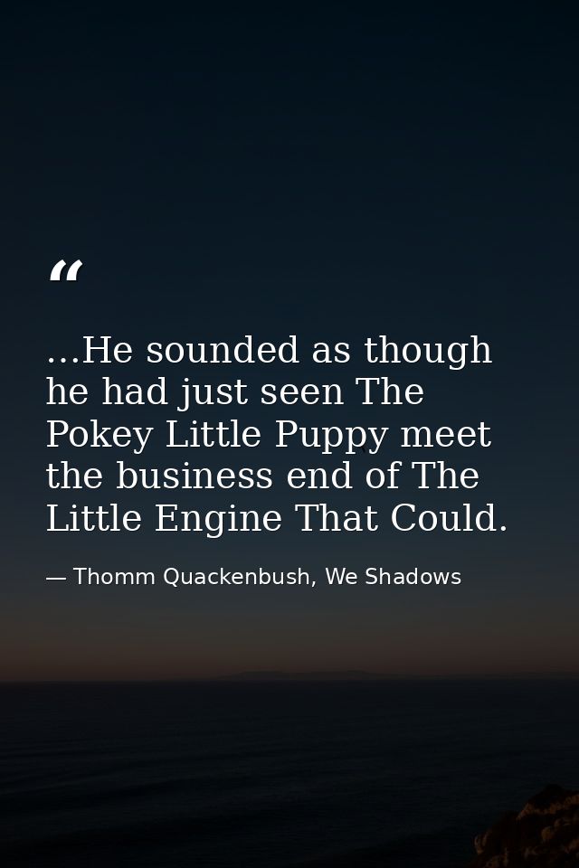 …He sounded as though he had just seen The Pokey Little Puppy meet the business end of The Little Engine That Could. — Thomm Quackenbush, We Shadows