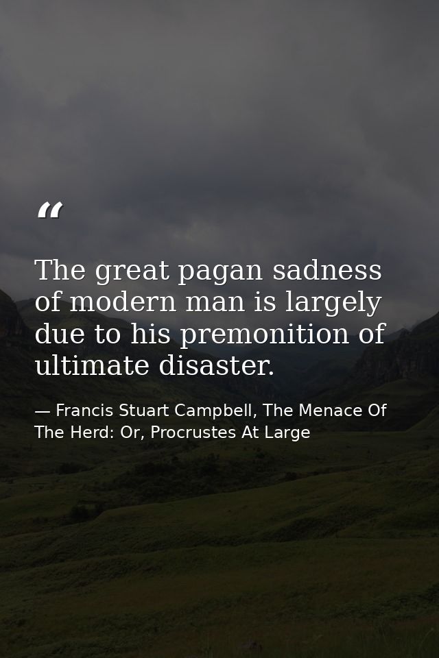 The great pagan sadness of modern man is largely due to his premonition of ultimate disaster. — Francis Stuart Campbell, The Menace Of The Herd: Or, Procrustes At Large