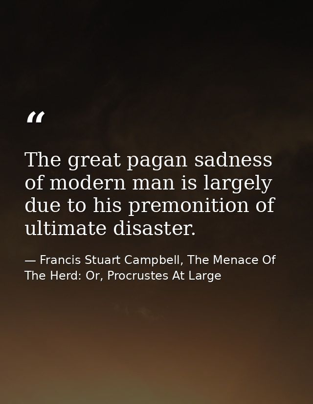 The great pagan sadness of modern man is largely due to his premonition of ultimate disaster. — Francis Stuart Campbell, The Menace Of The Herd: Or, Procrustes At Large
