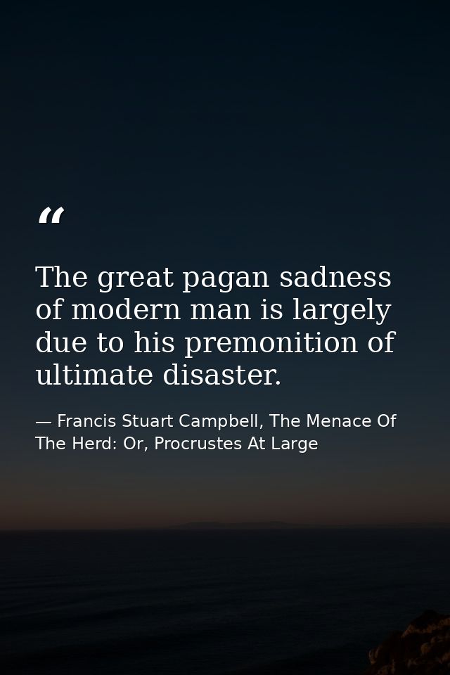 The great pagan sadness of modern man is largely due to his premonition of ultimate disaster. — Francis Stuart Campbell, The Menace Of The Herd: Or, Procrustes At Large