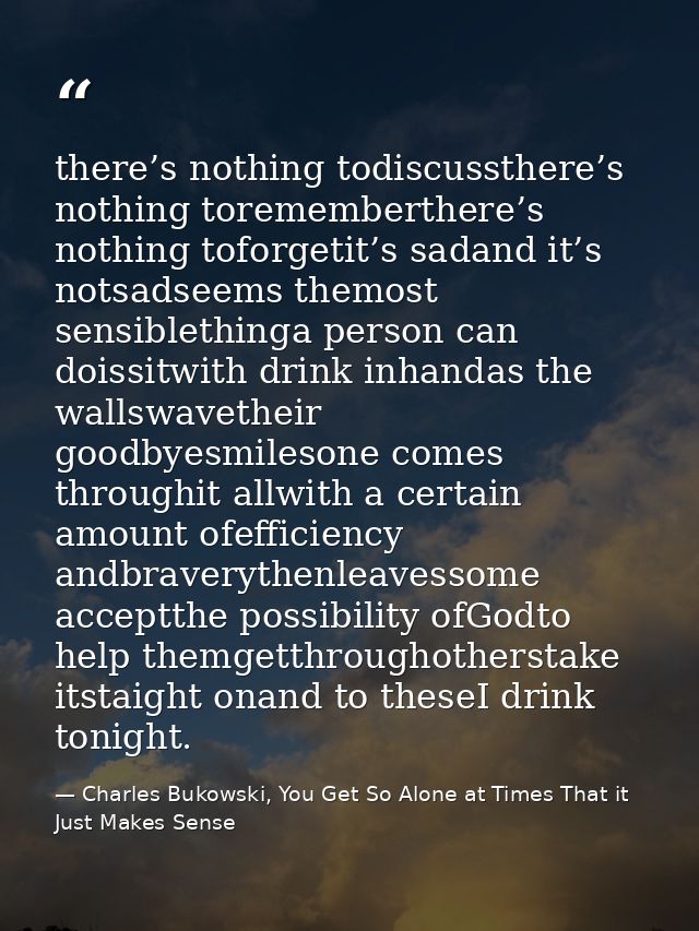 there’s nothing todiscussthere’s nothing torememberthere’s nothing toforgetit’s sadand it’s notsadseems themost sensible — Charles Bukowski, You Get So Alone at Times That it Just Makes Sense