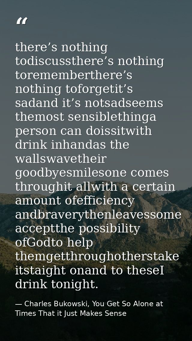 there’s nothing todiscussthere’s nothing torememberthere’s nothing toforgetit’s sadand it’s notsadseems themost sensible — Charles Bukowski, You Get So Alone at Times That it Just Makes Sense