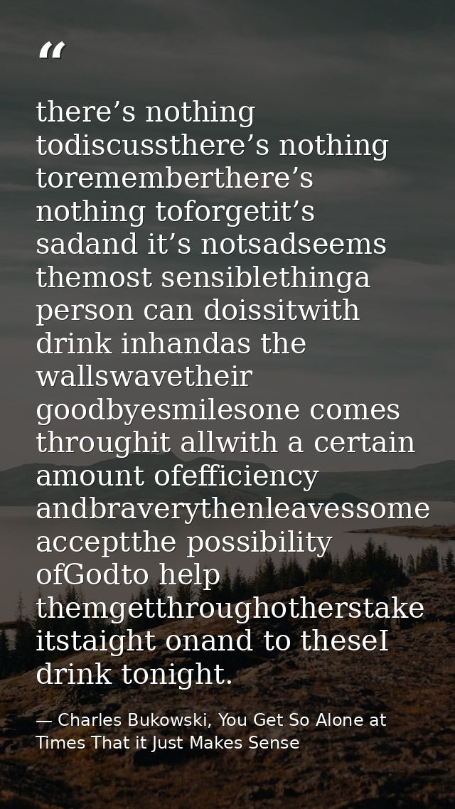there’s nothing todiscussthere’s nothing torememberthere’s nothing toforgetit’s sadand it’s notsadseems themost sensible — Charles Bukowski, You Get So Alone at Times That it Just Makes Sense