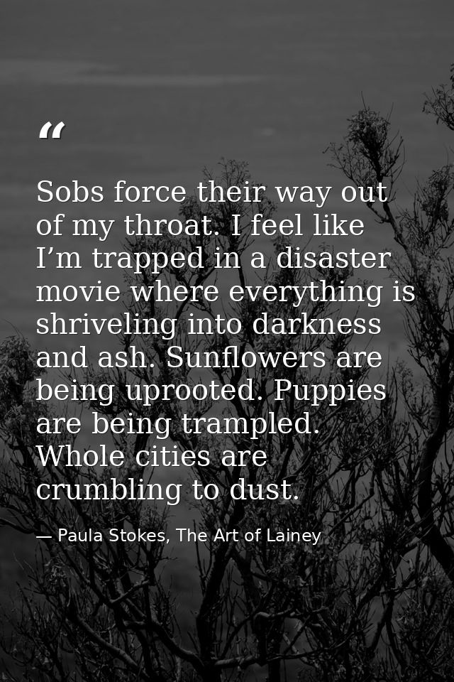 Sobs force their way out of my throat. I feel like I’m trapped in a disaster movie where everything is shriveling into d — Paula Stokes, The Art of Lainey