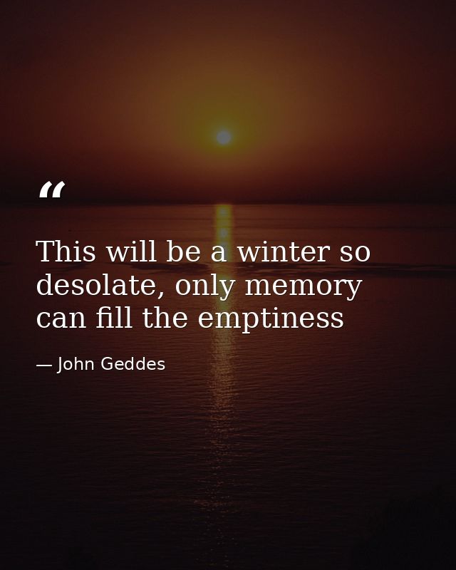 This will be a winter so desolate, only memory can fill the emptiness — John Geddes