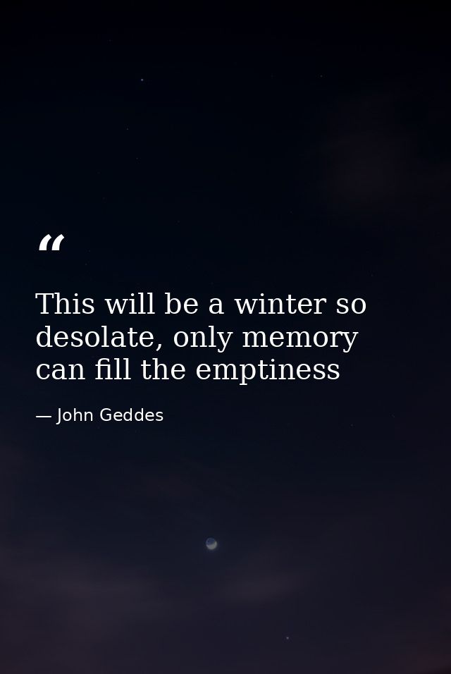 This will be a winter so desolate, only memory can fill the emptiness — John Geddes