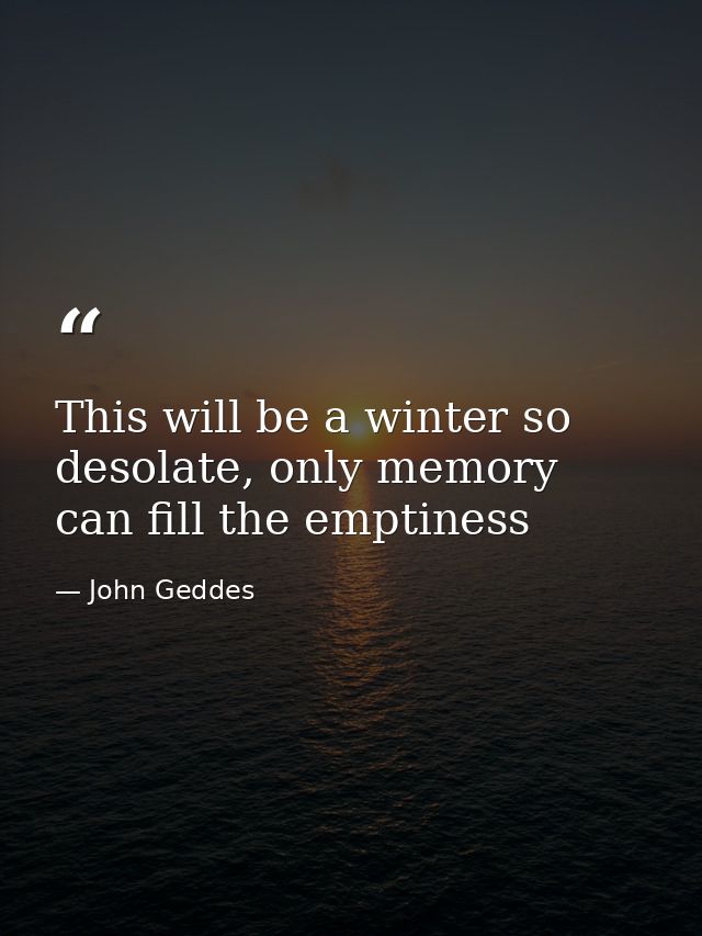This will be a winter so desolate, only memory can fill the emptiness — John Geddes