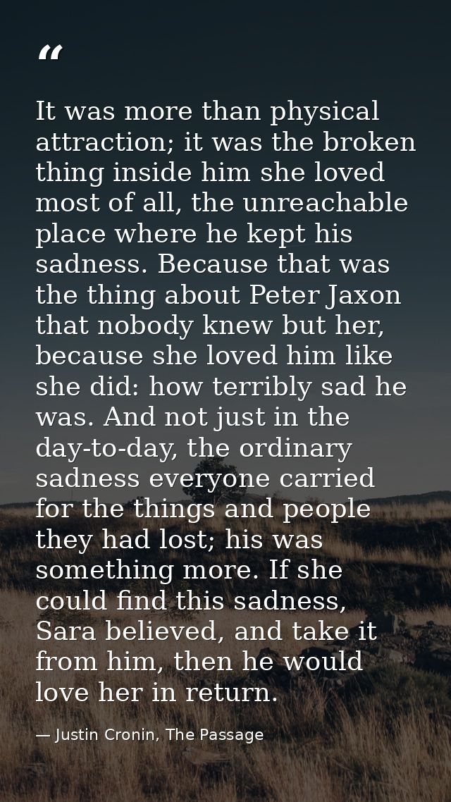 It was more than physical attraction; it was the broken thing inside him she loved most of all, the unreachable place wh — Justin Cronin, The Passage