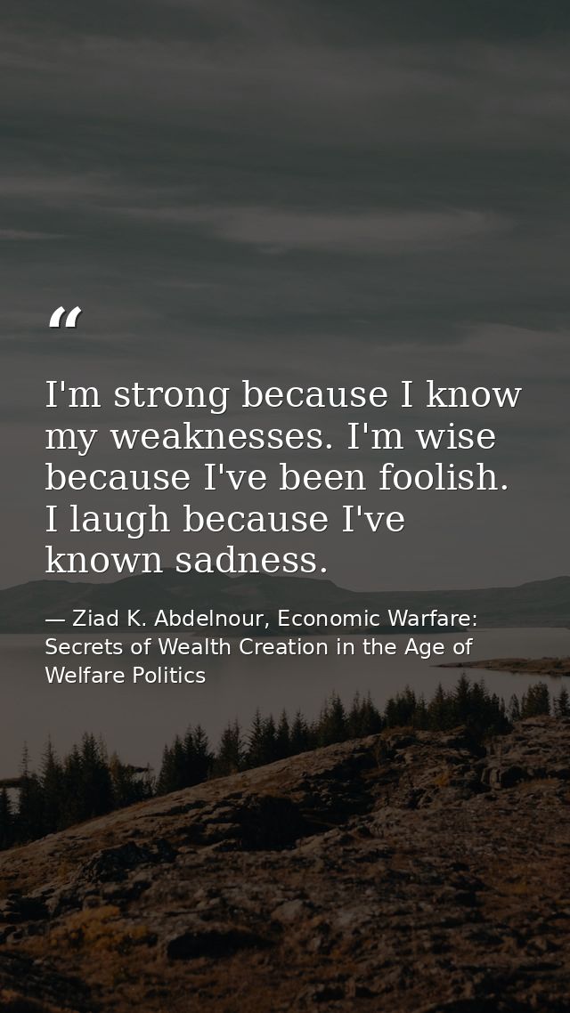 I'm strong because I know my weaknesses. I'm wise because I've been foolish. I laugh because I've known sadness. — Ziad K. Abdelnour, Economic Warfare: Secrets of Wealth Creation in the Age of Welfare Politics