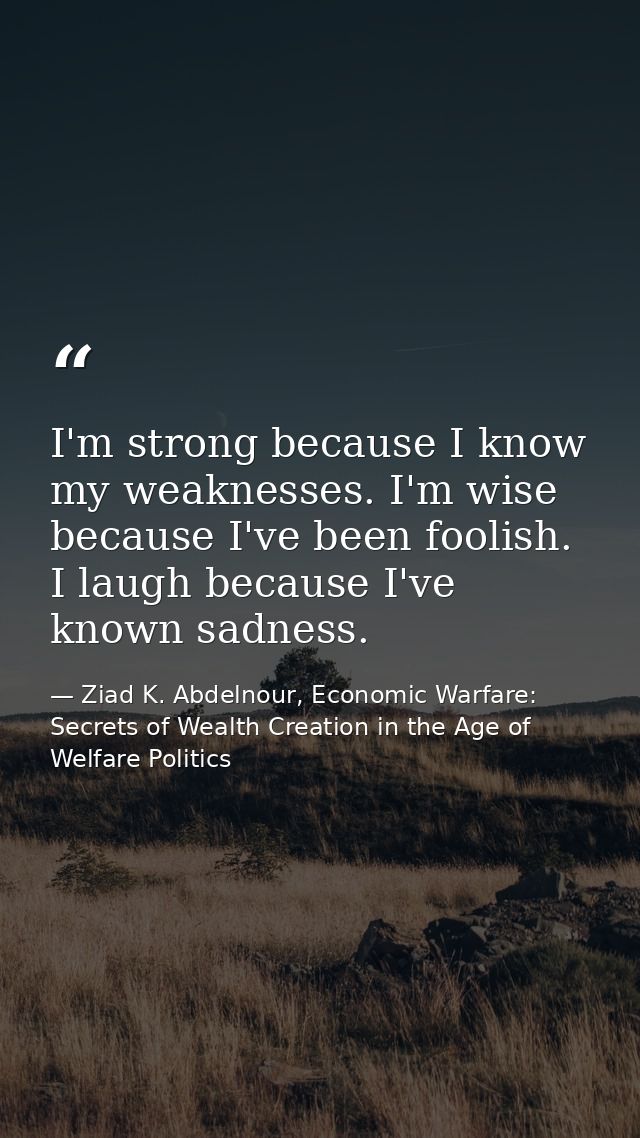 I'm strong because I know my weaknesses. I'm wise because I've been foolish. I laugh because I've known sadness. — Ziad K. Abdelnour, Economic Warfare: Secrets of Wealth Creation in the Age of Welfare Politics