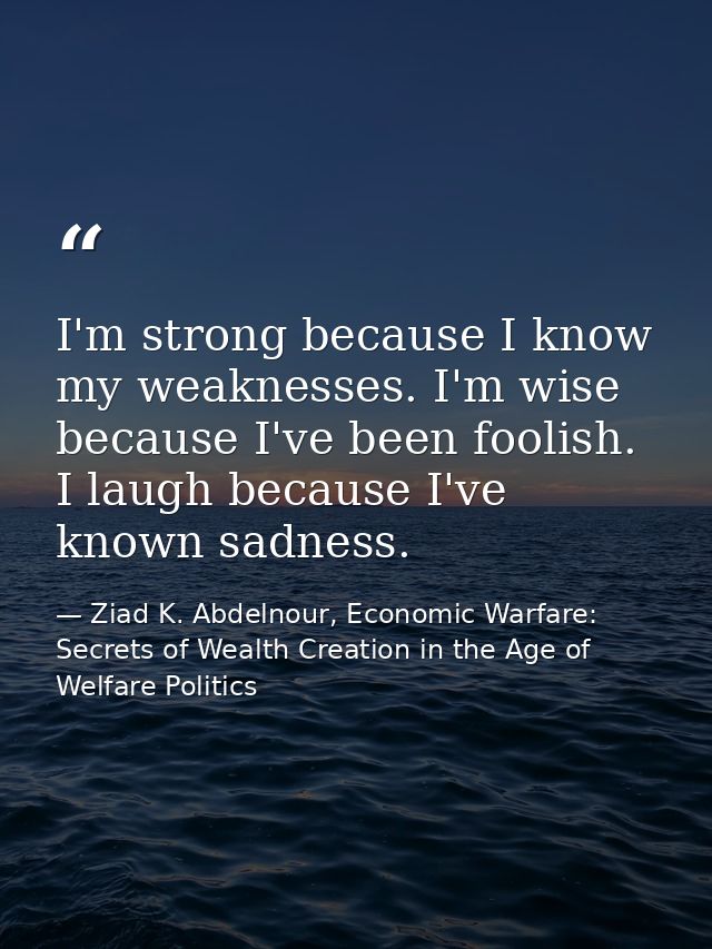 I'm strong because I know my weaknesses. I'm wise because I've been foolish. I laugh because I've known sadness. — Ziad K. Abdelnour, Economic Warfare: Secrets of Wealth Creation in the Age of Welfare Politics