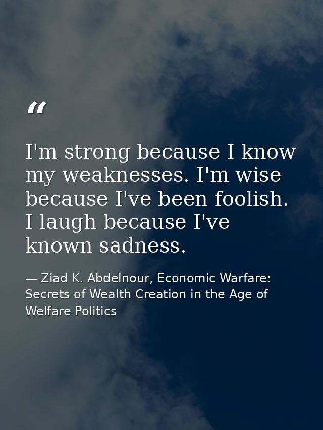 I'm strong because I know my weaknesses. I'm wise because I've been foolish. I laugh because I've known sadness. — Ziad K. Abdelnour, Economic Warfare: Secrets of Wealth Creation in the Age of Welfare Politics