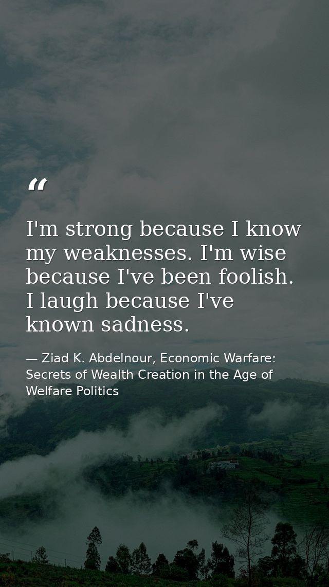 I'm strong because I know my weaknesses. I'm wise because I've been foolish. I laugh because I've known sadness. — Ziad K. Abdelnour, Economic Warfare: Secrets of Wealth Creation in the Age of Welfare Politics