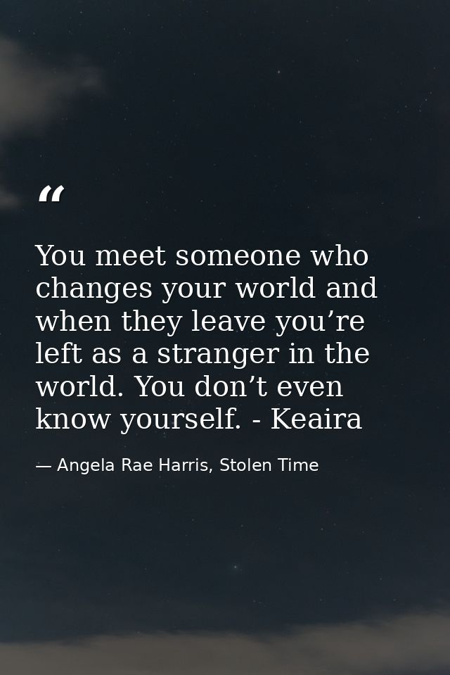 You meet someone who changes your world and when they leave you’re left as a stranger in the world. You don’t even know  — Angela Rae Harris, Stolen Time