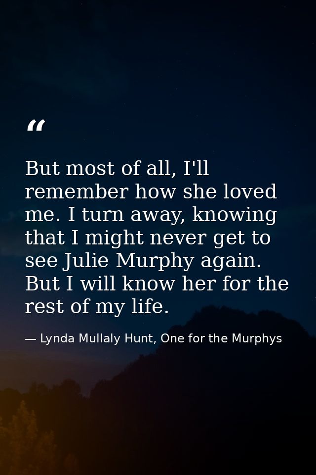 But most of all, I'll remember how she loved me. I turn away, knowing that I might never get to see Julie Murphy again.  — Lynda Mullaly Hunt, One for the Murphys
