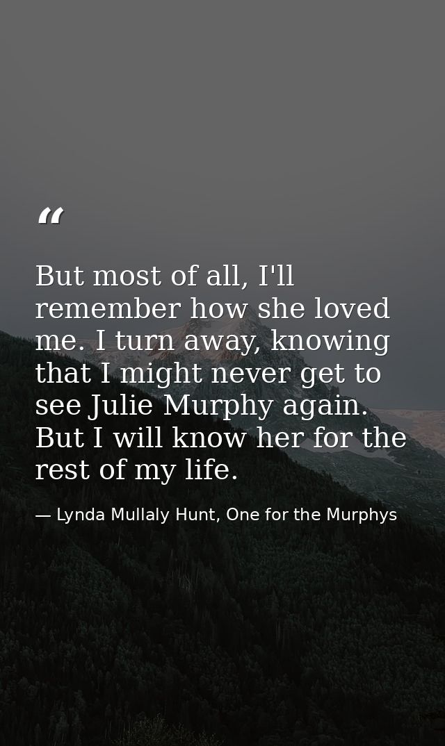 But most of all, I'll remember how she loved me. I turn away, knowing that I might never get to see Julie Murphy again.  — Lynda Mullaly Hunt, One for the Murphys