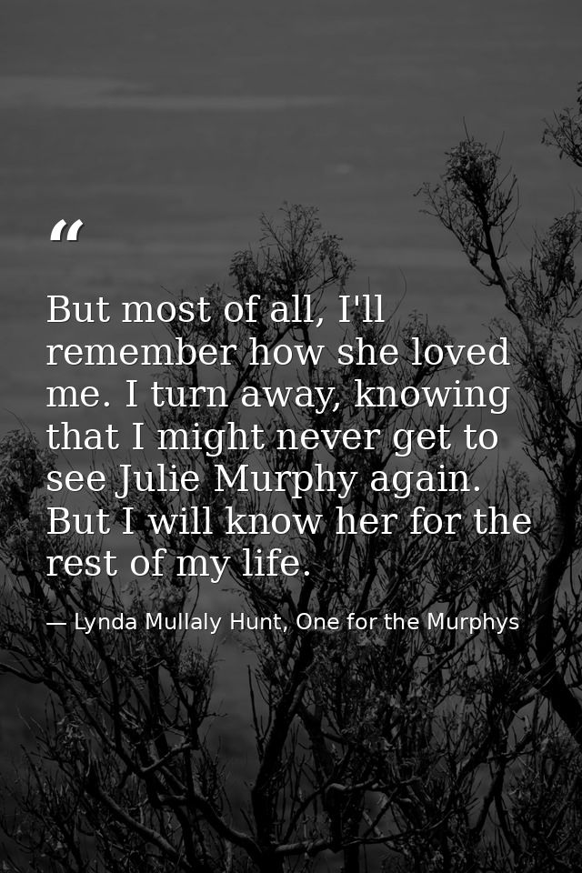 But most of all, I'll remember how she loved me. I turn away, knowing that I might never get to see Julie Murphy again.  — Lynda Mullaly Hunt, One for the Murphys