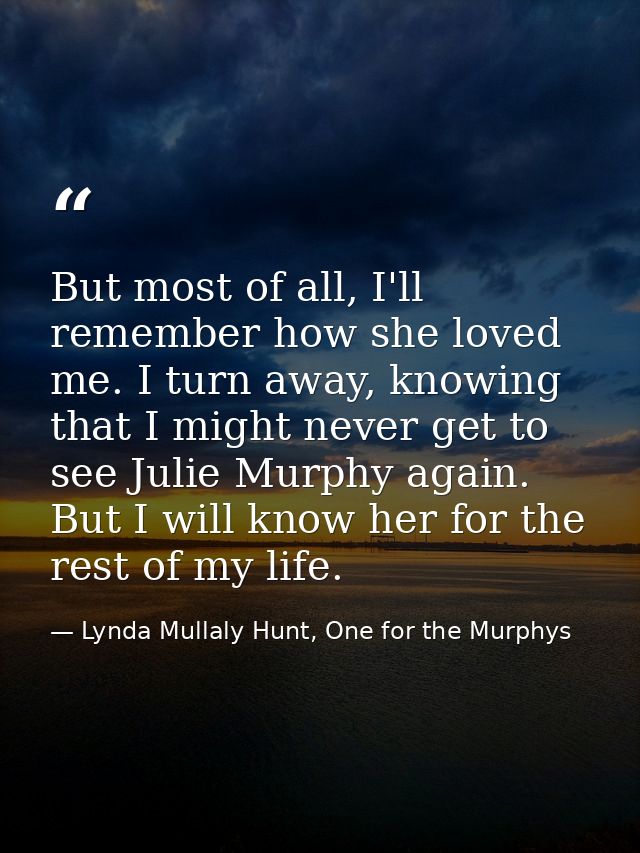 But most of all, I'll remember how she loved me. I turn away, knowing that I might never get to see Julie Murphy again.  — Lynda Mullaly Hunt, One for the Murphys