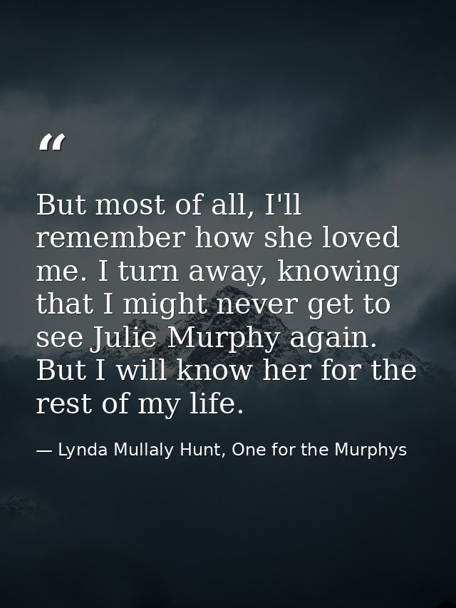 But most of all, I'll remember how she loved me. I turn away, knowing that I might never get to see Julie Murphy again.  — Lynda Mullaly Hunt, One for the Murphys