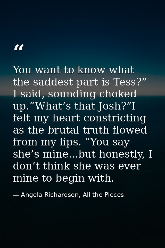 You want to know what the saddest part is Tess?” I said, sounding choked up.“What’s that Josh?”I felt my heart constrict — Angela Richardson, All the Pieces
