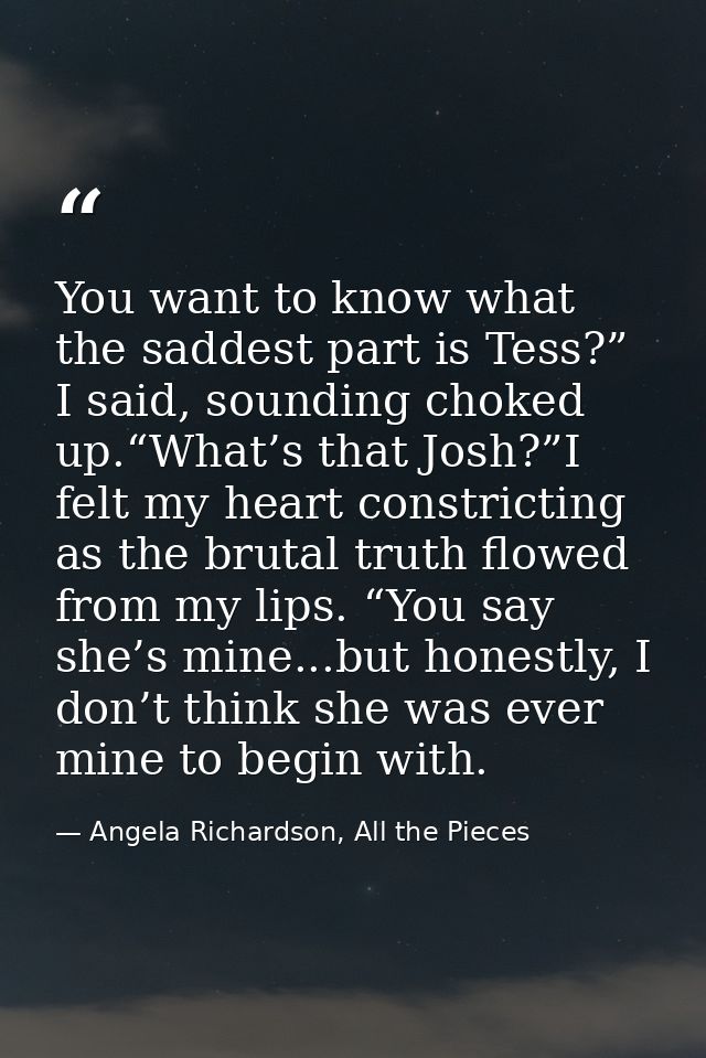 You want to know what the saddest part is Tess?” I said, sounding choked up.“What’s that Josh?”I felt my heart constrict — Angela Richardson, All the Pieces