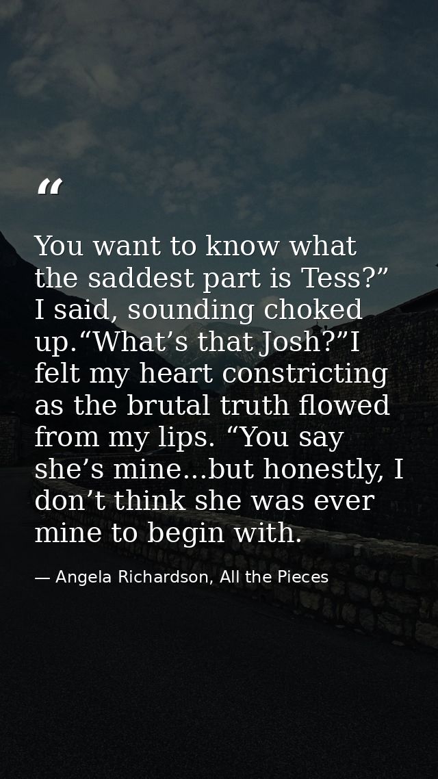 You want to know what the saddest part is Tess?” I said, sounding choked up.“What’s that Josh?”I felt my heart constrict — Angela Richardson, All the Pieces