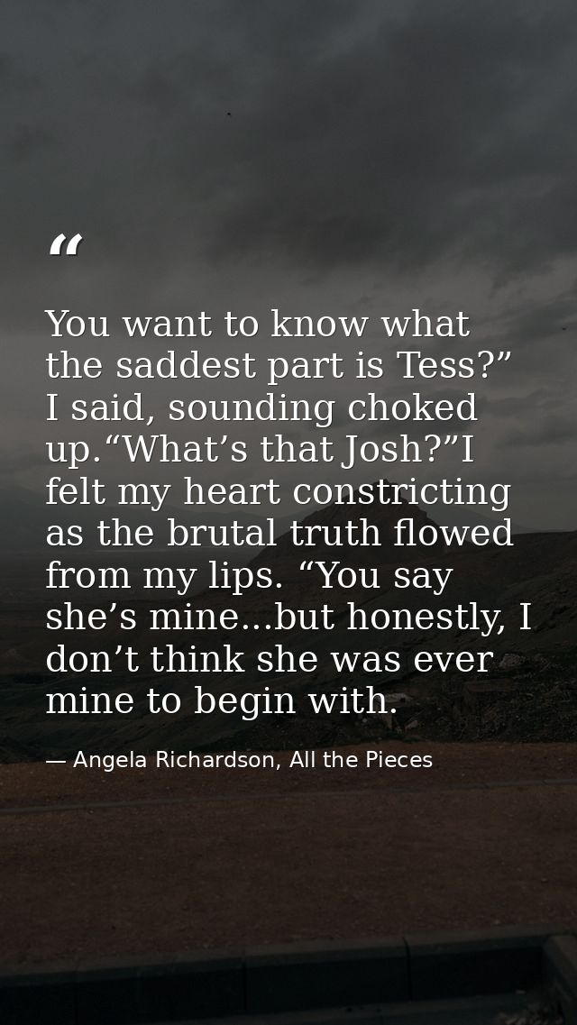 You want to know what the saddest part is Tess?” I said, sounding choked up.“What’s that Josh?”I felt my heart constrict — Angela Richardson, All the Pieces