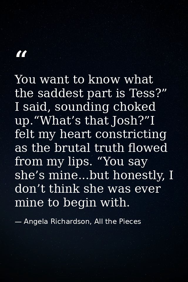 You want to know what the saddest part is Tess?” I said, sounding choked up.“What’s that Josh?”I felt my heart constrict — Angela Richardson, All the Pieces