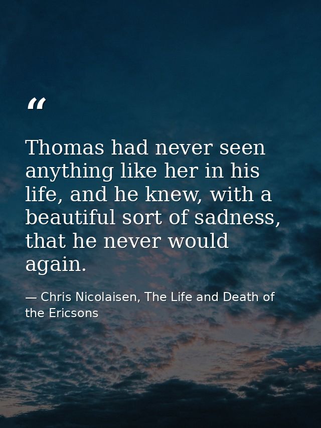 Thomas had never seen anything like her in his life, and he knew, with a beautiful sort of sadness, that he never would  — Chris Nicolaisen, The Life and Death of the Ericsons