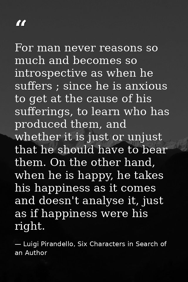 For man never reasons so much and becomes so introspective as when he suffers ; since he is anxious to get at the cause  — Luigi Pirandello, Six Characters in Search of an Author