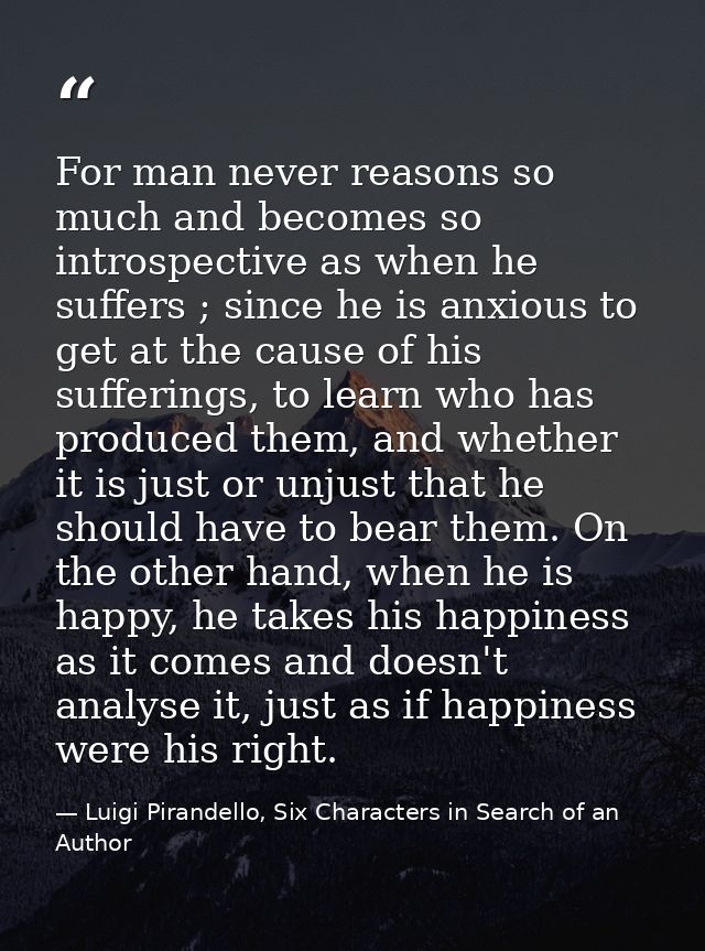 For man never reasons so much and becomes so introspective as when he suffers ; since he is anxious to get at the cause  — Luigi Pirandello, Six Characters in Search of an Author