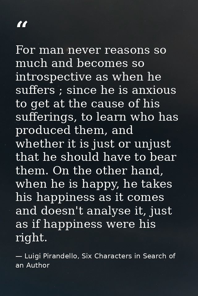 For man never reasons so much and becomes so introspective as when he suffers ; since he is anxious to get at the cause  — Luigi Pirandello, Six Characters in Search of an Author