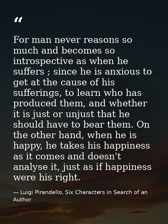 For man never reasons so much and becomes so introspective as when he suffers ; since he is anxious to get at the cause  — Luigi Pirandello, Six Characters in Search of an Author