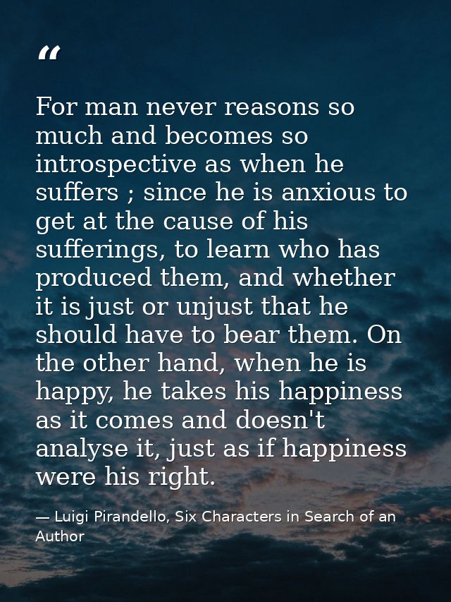 For man never reasons so much and becomes so introspective as when he suffers ; since he is anxious to get at the cause  — Luigi Pirandello, Six Characters in Search of an Author