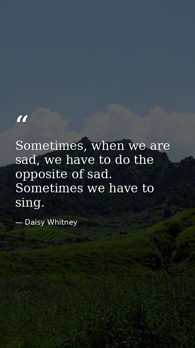 Sometimes, when we are sad, we have to do the opposite of sad. Sometimes we have to sing. — Daisy Whitney