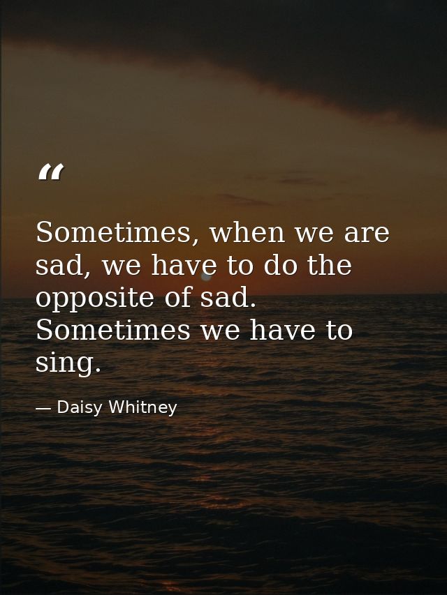 Sometimes, when we are sad, we have to do the opposite of sad. Sometimes we have to sing. — Daisy Whitney