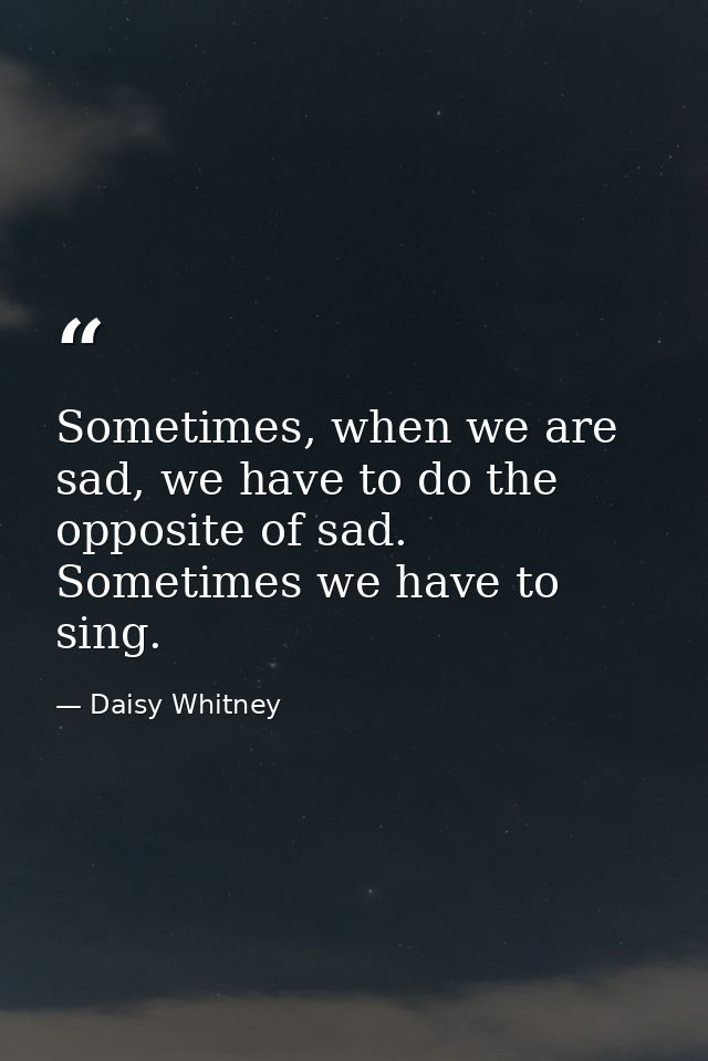 Sometimes, when we are sad, we have to do the opposite of sad. Sometimes we have to sing. — Daisy Whitney