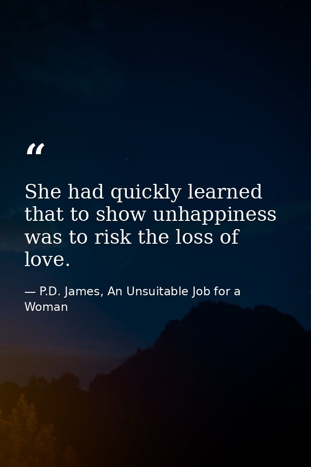 She had quickly learned that to show unhappiness was to risk the loss of love. — P.D. James, An Unsuitable Job for a Woman
