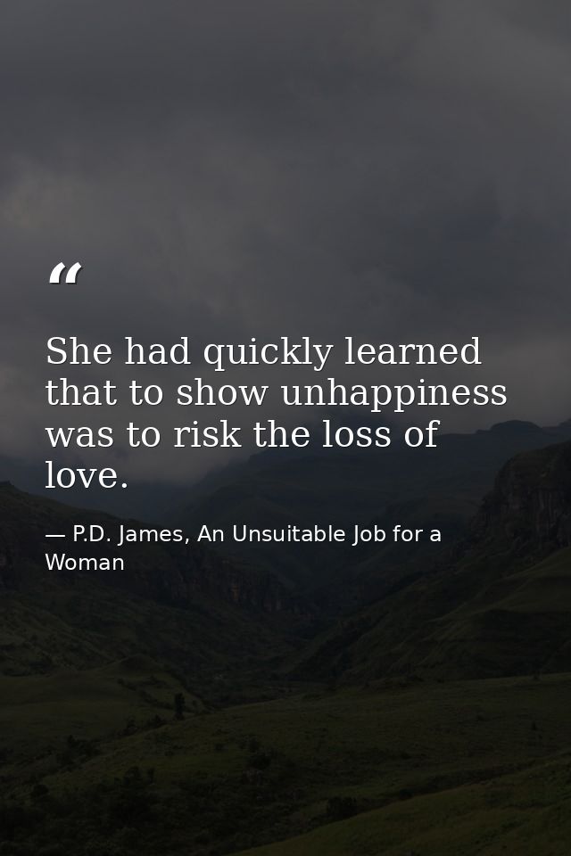 She had quickly learned that to show unhappiness was to risk the loss of love. — P.D. James, An Unsuitable Job for a Woman