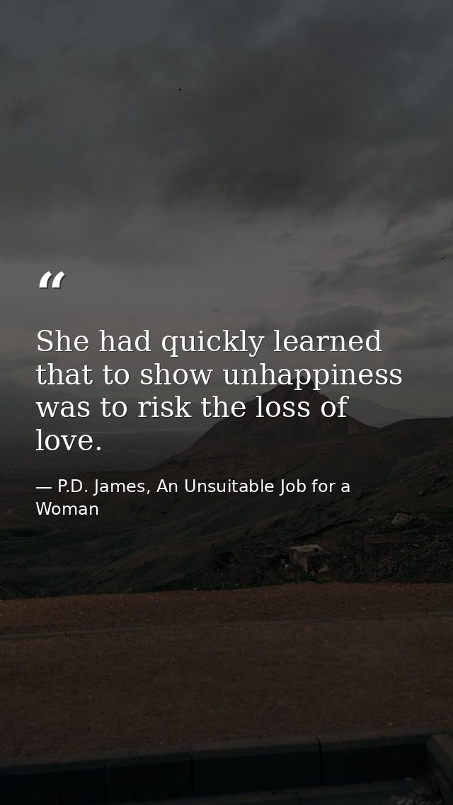 She had quickly learned that to show unhappiness was to risk the loss of love. — P.D. James, An Unsuitable Job for a Woman