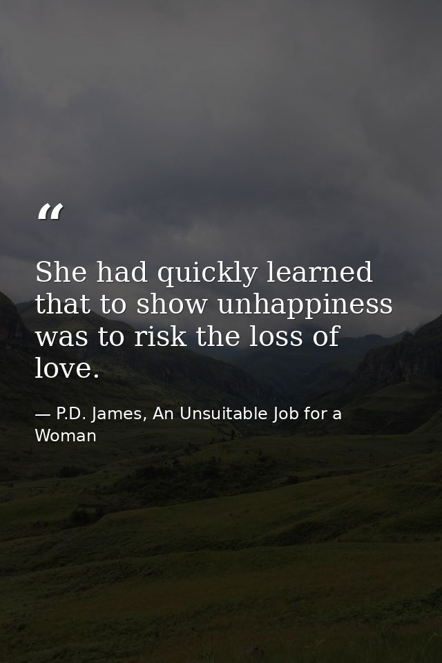 She had quickly learned that to show unhappiness was to risk the loss of love. — P.D. James, An Unsuitable Job for a Woman