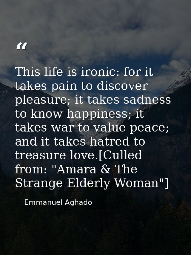 This life is ironic: for it takes pain to discover pleasure; it takes sadness to know happiness; it takes war to value p — Emmanuel Aghado