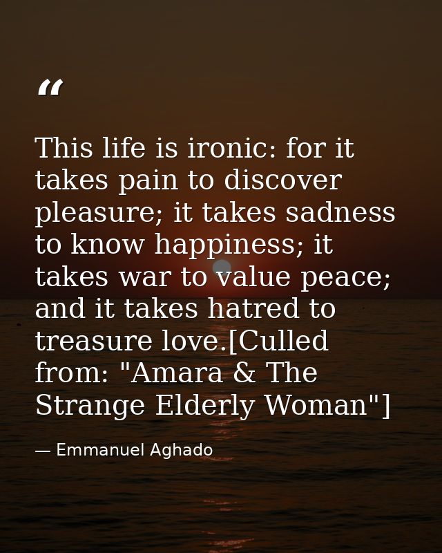 This life is ironic: for it takes pain to discover pleasure; it takes sadness to know happiness; it takes war to value p — Emmanuel Aghado
